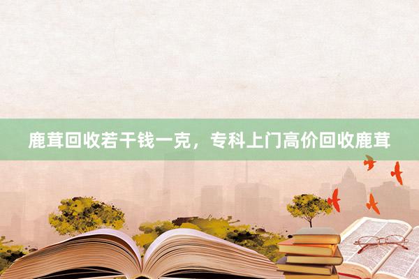 鹿茸回收若干钱一克，专科上门高价回收鹿茸